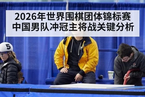 2026年世界围棋团体锦标赛中国男队冲冠主将战关键分析